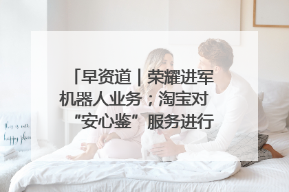早资道｜荣耀进军机器人业务；淘宝对“安心鉴”服务进行逐步下线调整