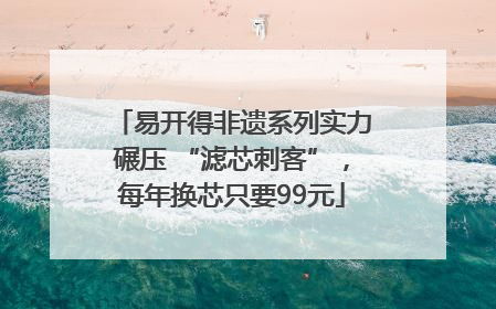 易开得非遗系列实力碾压 “滤芯刺客”，每年换芯只要99元