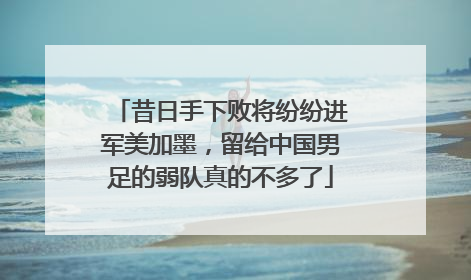昔日手下败将纷纷进军美加墨，留给中国男足的弱队真的不多了