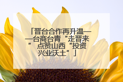晋台合作再升温——台商台青“走晋来” 点赞山西“投资兴业沃土”