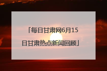 每日甘肃网6月15日甘肃热点新闻回顾