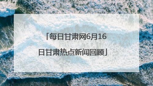 每日甘肃网6月16日甘肃热点新闻回顾