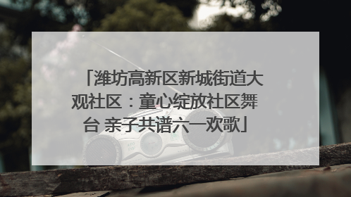 潍坊高新区新城街道大观社区：童心绽放社区舞台 亲子共谱六一欢歌