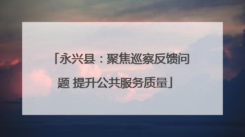 永兴县：聚焦巡察反馈问题 提升公共服务质量