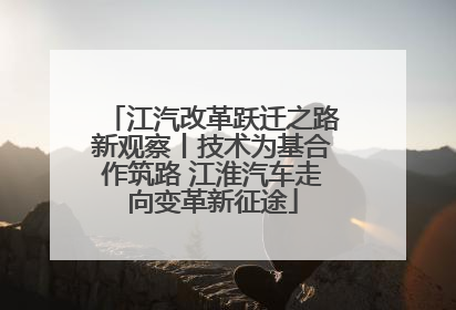 江汽改革跃迁之路新观察丨技术为基合作筑路 江淮汽车走向变革新征途