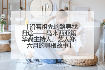 沿着祖先的路寻找归途——马来西亚籍华裔主持人、艺人郑六月的寻根故事