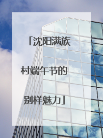 沈阳满族村端午节的别样魅力