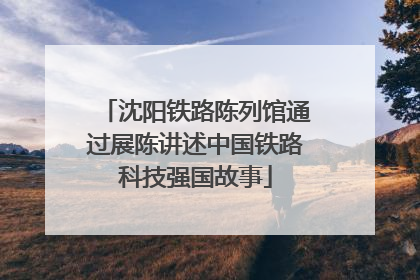 沈阳铁路陈列馆通过展陈讲述中国铁路科技强国故事