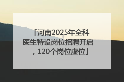 河南2025年全科医生特设岗位招聘开启，120个岗位虚位