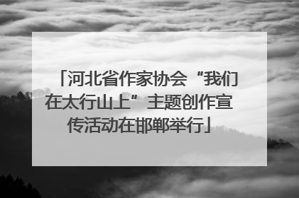 河北省作家协会“我们在太行山上”主题创作宣传活动在邯郸举行