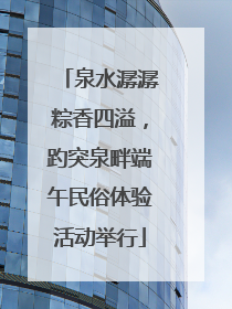 泉水潺潺粽香四溢，趵突泉畔端午民俗体验活动举行