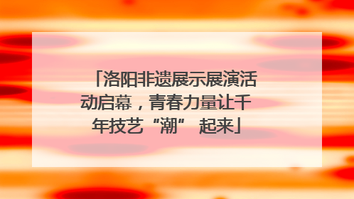 洛阳非遗展示展演活动启幕，青春力量让千年技艺“潮” 起来