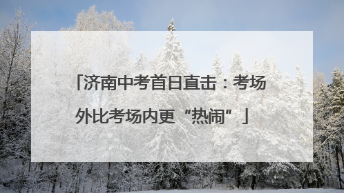 济南中考首日直击：考场外比考场内更“热闹”