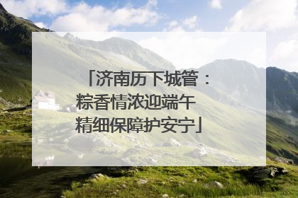 济南历下城管：粽香情浓迎端午 精细保障护安宁
