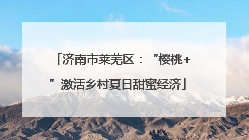济南市莱芜区：“樱桃+”激活乡村夏日甜蜜经济
