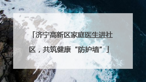 济宁高新区家庭医生进社区，共筑健康“防护墙”