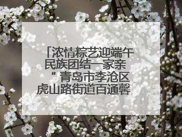 浓情粽艺迎端午 民族团结一家亲“ 青岛市李沧区虎山路街道百通馨苑社区举办“我们的节日·端午“主题活动