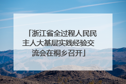 浙江省全过程人民民主人大基层实践经验交流会在桐乡召开