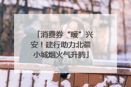 消费券“暖”兴安！建行助力北疆小城烟火气升腾