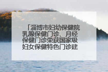淄博市妇幼保健院乳腺保健门诊、月经保健门诊荣获国家级妇女保健特色门诊建设单位荣誉称号