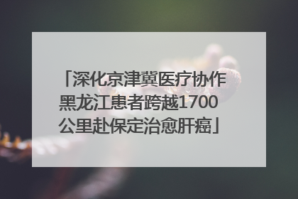 深化京津冀医疗协作 黑龙江患者跨越1700公里赴保定治愈肝癌