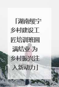 湖南绥宁乡村建设工匠培训班圆满结业 为乡村振兴注入新动力