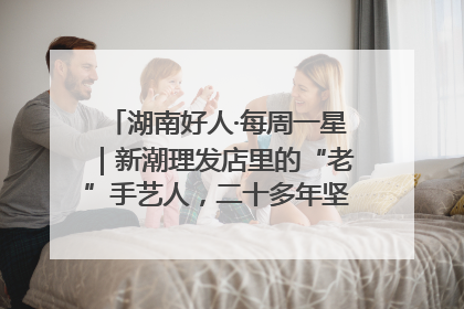 湖南好人·每周一星|新潮理发店里的“老”手艺人,二十多年坚持5元理发不涨价