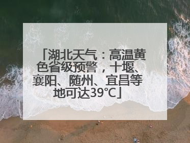 湖北天气：高温黄色省级预警，十堰、襄阳、随州、宜昌等地可达39℃