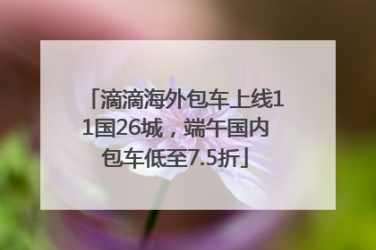 滴滴海外包车上线11国26城，端午国内包车低至7.5折