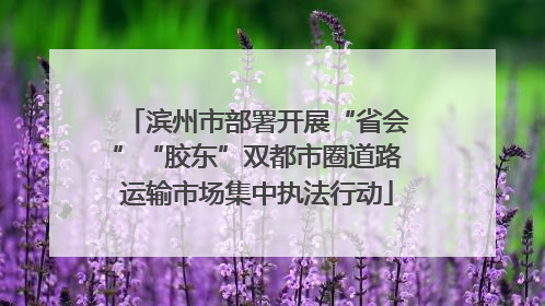 滨州市部署开展“省会”“胶东”双都市圈道路运输市场集中执法行动
