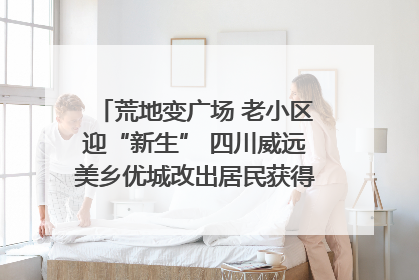 荒地变广场 老小区迎“新生” 四川威远美乡优城改出居民获得感｜万千气象看四川