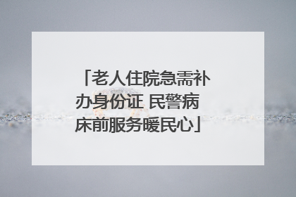 老人住院急需补办身份证 民警病床前服务暖民心