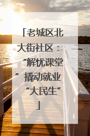 老城区北大街社区：“解忧课堂”撬动就业“大民生”