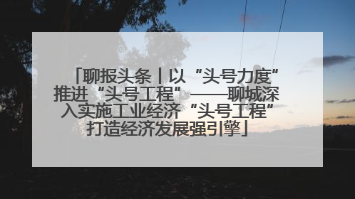 聊报头条丨以“头号力度”推进“头号工程”——聊城深入实施工业经济“头号工程”打造经济发展强引擎