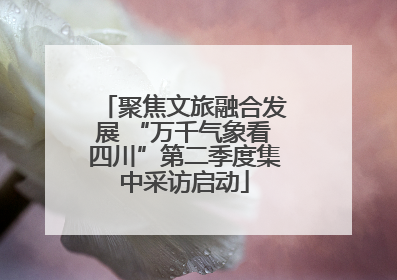 聚焦文旅融合发展 “万千气象看四川”第二季度集中采访启动
