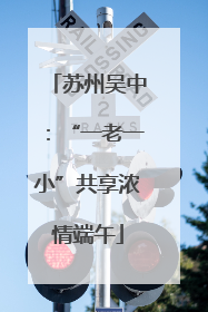 苏州吴中：“一老一小”共享浓情端午