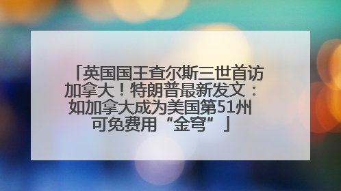 英国国王查尔斯三世首访加拿大！特朗普最新发文：如加拿大成为美国第51州可免费用“金穹”