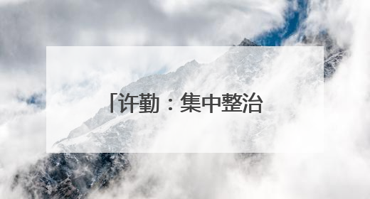 许勤：集中整治群众身边不正之风和腐败问题 坚定不移推动全面从严治党向基层延伸