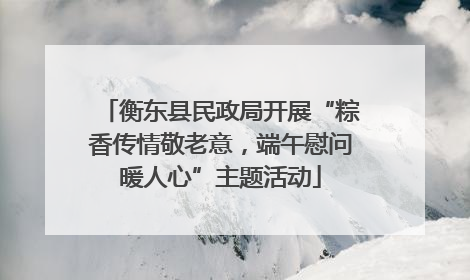 衡东县民政局开展“粽香传情敬老意，端午慰问暖人心”主题活动