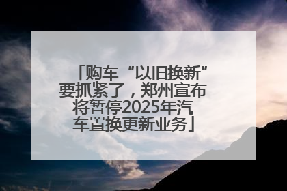 购车“以旧换新”要抓紧了，郑州宣布将暂停2025年汽车置换更新业务