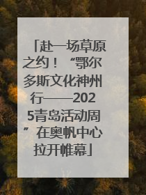 赴一场草原之约！“鄂尔多斯文化神州行——2025青岛活动周”在奥帆中心拉开帷幕