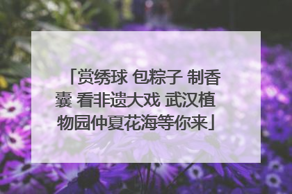 赏绣球 包粽子 制香囊 看非遗大戏 武汉植物园仲夏花海等你来