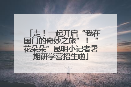 走！一起开启“我在国门的奇妙之旅”！“花朵朵”昆明小记者暑期研学营招生啦