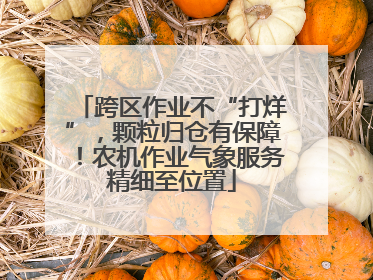 跨区作业不“打烊”，颗粒归仓有保障！农机作业气象服务精细至位置