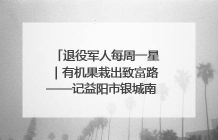退役军人每周一星｜有机果栽出致富路——记益阳市银城南湖蔬果农民专业合作社总经理晏桂明