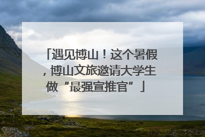 遇见博山！这个暑假，博山文旅邀请大学生做“最强宣推官”