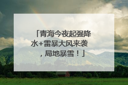 青海今夜起强降水+雷暴大风来袭，局地暴雪！