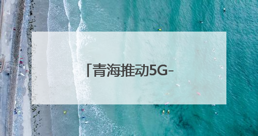 青海推动5G-A万兆网络建设 开启AI+时代
