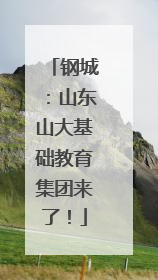 钢城：山东山大基础教育集团来了！