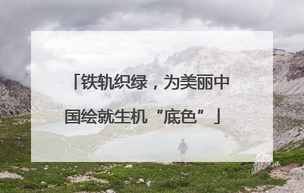 铁轨织绿，为美丽中国绘就生机“底色”